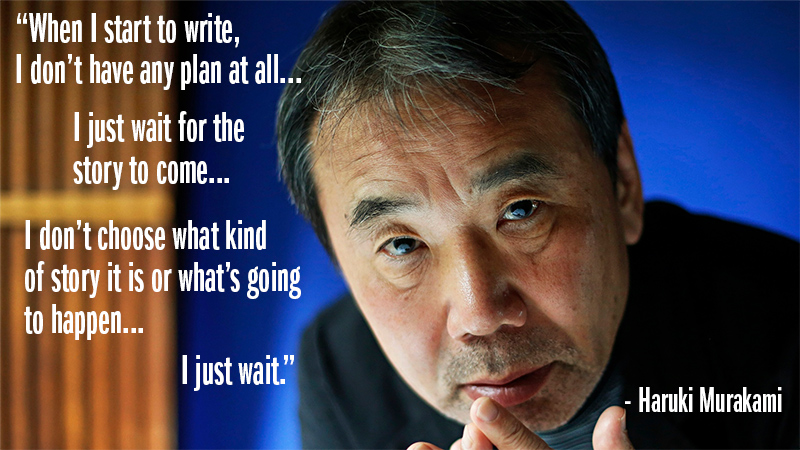 "When I start to write, I don't have any plan at all. I just wait for the story to come. I don't choose what kind of story it is or what's going to happen. I just wait." - Haruki Murakami