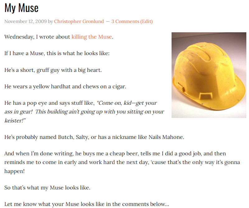 My Muse
November 12, 2009 by Christopher Gronlund 3 Comments (Edit)

Wednesday, I wrote about killing the Muse.

If I have a Muse, this is what he looks like:

He’s a short, gruff guy with a big heart.

He wears a yellow hardhat and chews on a cigar.

He has a pop eye and says stuff like, “Come on, kid—get your ass in gear!  This building ain’t going up with you sitting on your keister!”

He’s probably named Butch, Salty, or has a nickname like Nails Mahone.

And when I’m done writing, he buys me a cheap beer, tells me I did a good job, and then reminds me to come in early and work hard the next day, ‘cause that’s the only way it’s gonna happen!

So that’s what my Muse looks like.

Let me know what your Muse looks like in the comments below…