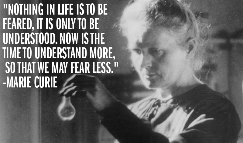 "Nothing in life is to be feared, it is only to be understood. Now is the time to understand more, so that we may fear less." -Marie Curie