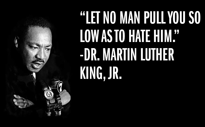 "Let no man pull you so low as to hate him." - Dr. Martin Luther King, Jr.